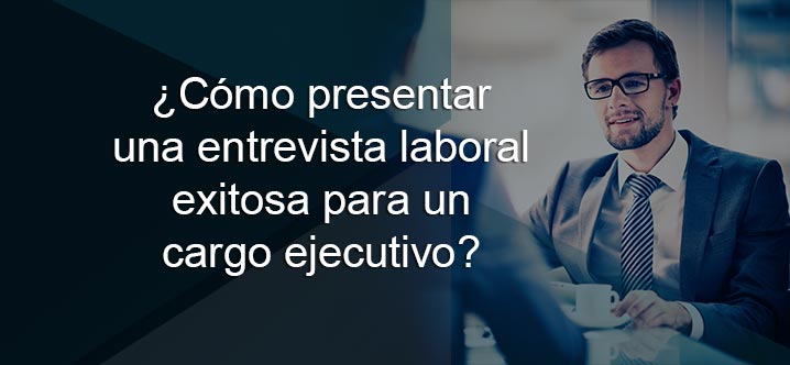 ¿Cómo presentar una entrevista laboral exitosa para un cargo ejecutivo?