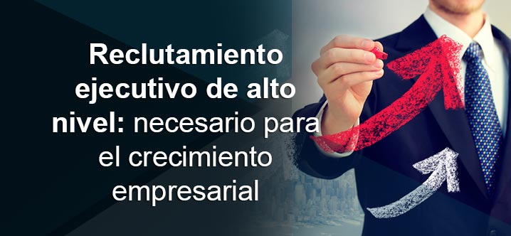 Reclutamiento ejecutivo de alto nivel: necesario para el crecimiento empresarial