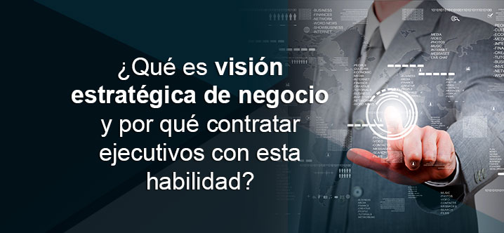¿Qué es visión estratégica de negocio y por qué contratar ejecutivos con esta habilidad?